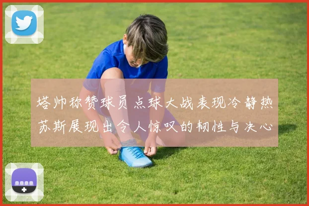 塔帅称赞球员点球大战表现冷静热苏斯展现出令人惊叹的韧性与决心