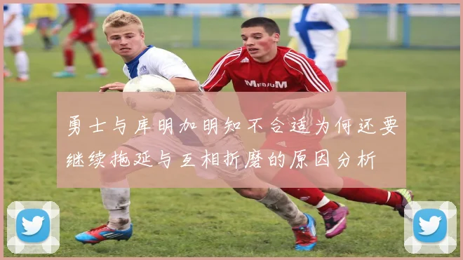 勇士与库明加明知不合适为何还要继续拖延与互相折磨的原因分析