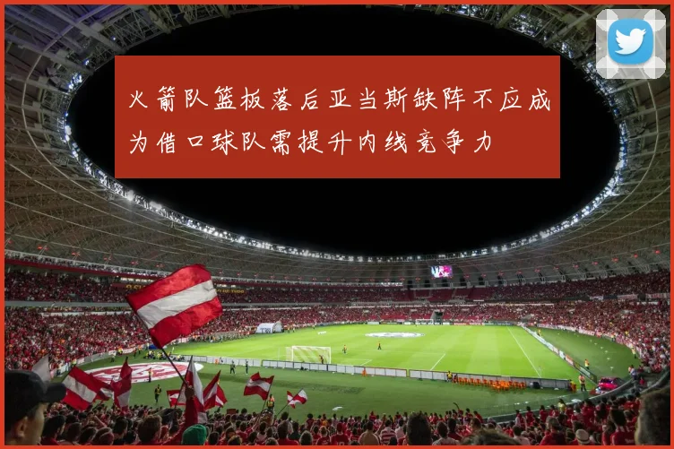 火箭队篮板落后亚当斯缺阵不应成为借口球队需提升内线竞争力