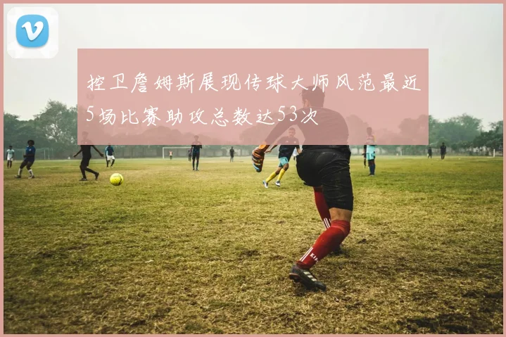 控卫詹姆斯展现传球大师风范最近5场比赛助攻总数达53次