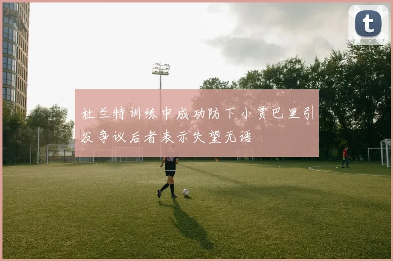 杜兰特训练中成功防下小贾巴里引发争议后者表示失望无语