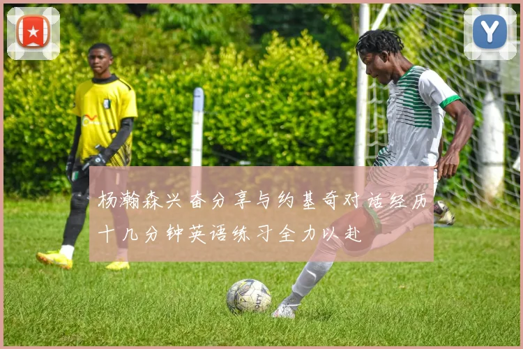杨瀚森兴奋分享与约基奇对话经历十几分钟英语练习全力以赴