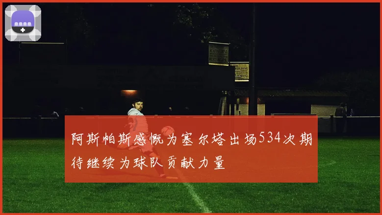阿斯帕斯感慨为塞尔塔出场534次期待继续为球队贡献力量