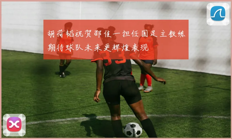 胡荷韬祝贺邵佳一担任国足主教练期待球队未来更辉煌表现