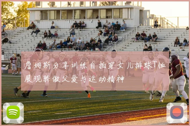 詹姆斯分享训练自拍穿女儿排球T恤展现骄傲父爱与运动精神