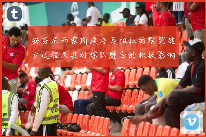 安芬尼西蒙斯谈与马祖拉的默契建立过程及其对球队磨合的积极影响