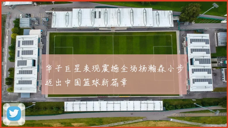华子巨星表现震撼全场杨瀚森小步迈出中国篮球新篇章