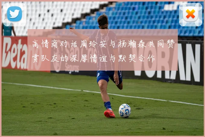 高情商对话周玲安与杨瀚森共同赞赏队友的深厚情谊与默契合作