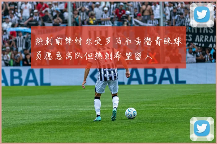 热刺前锋特尔受罗马和黄潜青睐球员愿意离队但热刺希望留人