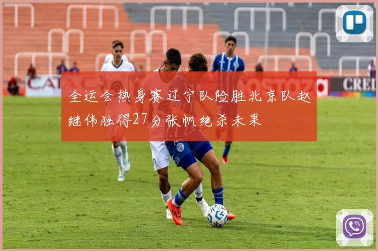 全运会热身赛辽宁队险胜北京队赵继伟独得27分张帆绝杀未果
