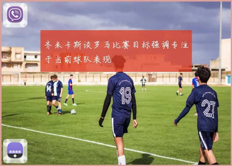 齐米卡斯谈罗马比赛目标强调专注于当前球队表现