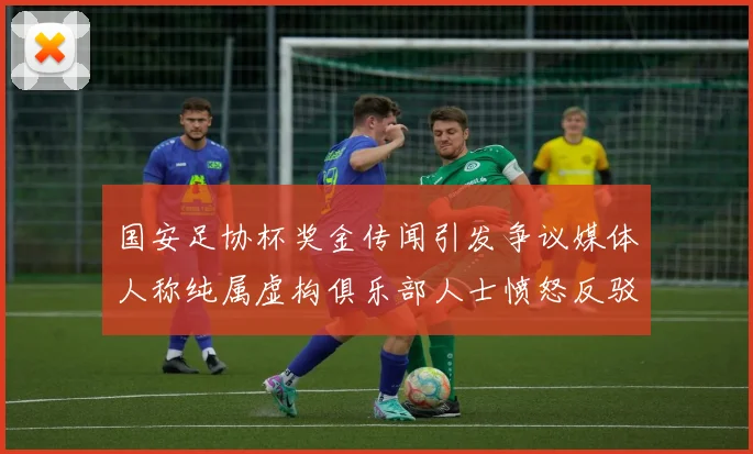 国安足协杯奖金传闻引发争议媒体人称纯属虚构俱乐部人士愤怒反驳