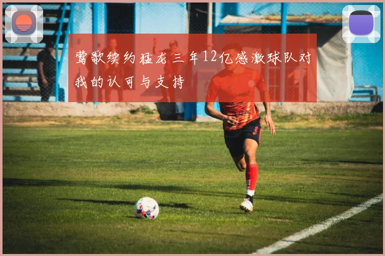 莺歌续约猛龙三年12亿感激球队对我的认可与支持