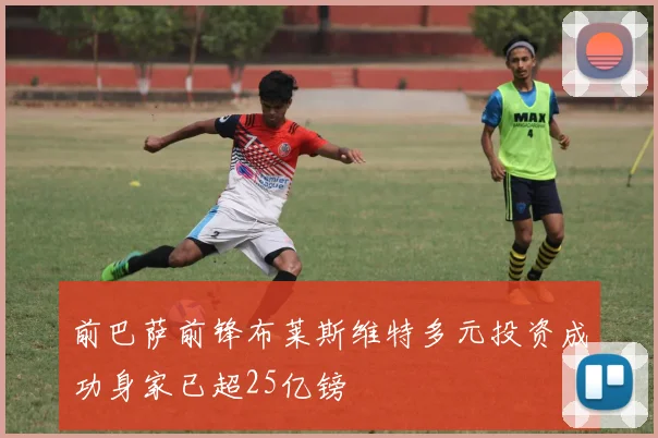 前巴萨前锋布莱斯维特多元投资成功身家已超25亿镑