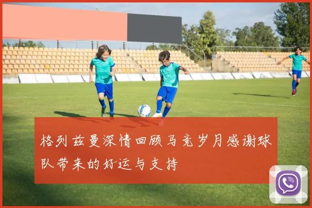 格列兹曼深情回顾马竞岁月感谢球队带来的好运与支持