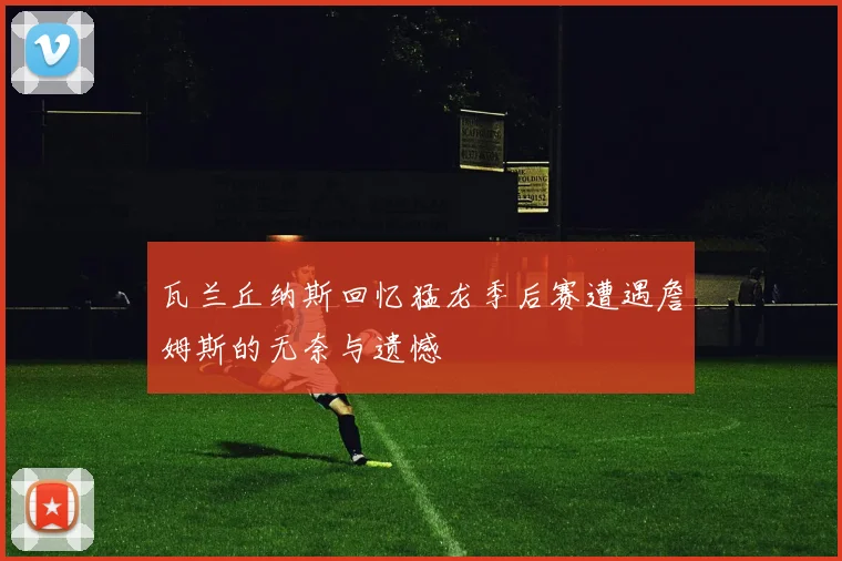 瓦兰丘纳斯回忆猛龙季后赛遭遇詹姆斯的无奈与遗憾